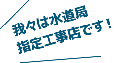 我々は水道局指定工事店です！