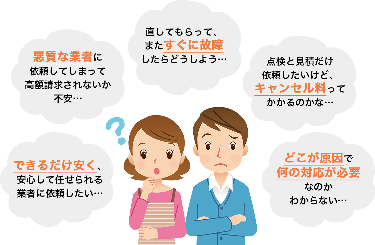 悪質な業者に依頼してしまって高額請求されないか不安...、点検と見積りだけ依頼したいけど、キャンセル料ってかかるのかな...、直してもらってまたすぐに故障したらどうしよう...、できるだけ安く、安心して任せられる業者に依頼したい...、どこが原因で何の対応が必要なのかわからない...