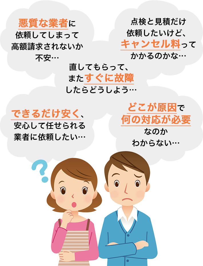 悪質な業者に依頼してしまって高額請求されないか不安...、点検と見積りだけ依頼したいけど、キャンセル料ってかかるのかな...、直してもらってまたすぐに故障したらどうしよう...、できるだけ安く、安心して任せられる業者に依頼したい...、どこが原因で何の対応が必要なのかわからない...